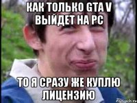 Как только GTA V выйдет на PC То я сразу же куплю лицензию