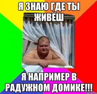я знаю где ты живёш я например в радужном домике!!!