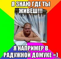 я знаю где ты живёш!!! я например в радужной домуке =)