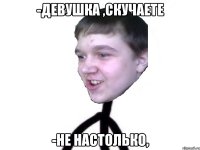 -девушка ,скучаете -не настолько,
