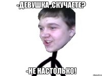 -девушка ,скучаете? -не настолько!