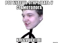 рот будешь открывать у стамотолога хлебушек))0)
