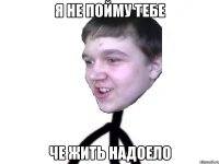 я не пойму тебе че жить надоело