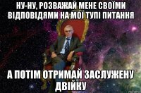 НУ-НУ, РОЗВАЖАЙ МЕНЕ СВОЇМИ ВІДПОВІДЯМИ НА МОЇ ТУПІ ПИТАННЯ А ПОТІМ ОТРИМАЙ ЗАСЛУЖЕНУ ДВІЙКУ