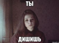 ты дишишь