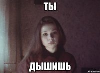 ты дышишь