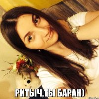  Ритыч,ты баран)