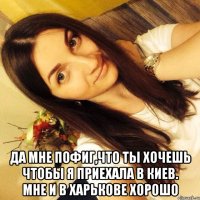  Да мне пофиг,что ты хочешь чтобы я приехала в Киев. Мне и в Харькове хорошо