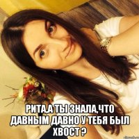  Рита,а ты знала,что давным давно у тебя был хвост ?