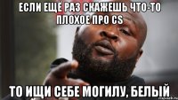 если ещё раз скажешь что-то плохое про cs то ищи себе могилу, белый