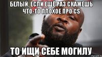 белый, если ещё раз скажешь что-то плохое про cs то ищи себе могилу