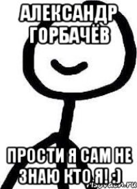 Александр Горбачёв прости я сам не знаю КТО Я! :)