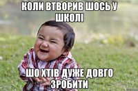 Коли втворив шось у школі шо хтів дуже довго зробити