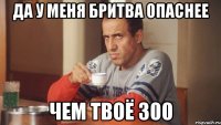 да у меня бритва опаснее чем твоё 300