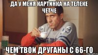 ДА у меня картинка на телеке чётче Чем твои друганы с 66-го