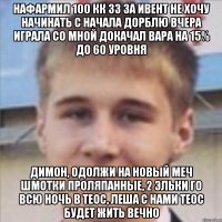нафармил 100 кк зз за ивент не хочу начинать с начала дорблю вчера играла со мной докачал вара на 15% до 60 уровня димон, одолжи на новый меч шмотки проляпанные, 2 эльки го всю ночь в теос, леша с нами теос будет жить вечно