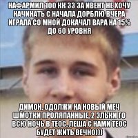 нафармил 100 кк зз за ивент не хочу начинать с начала дорблю вчера играла со мной докачал вара на 15% до 60 уровня димон, одолжи на новый меч шмотки проляпанные, 2 эльки го всю ночь в теос, леша с нами теос будет жить вечно)))
