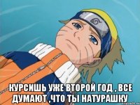  курсишь уже второй год , все думают ,что ты натурашку