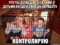 Что ты делаешь со своими детьми когда уезжаешь на работу Контролирую