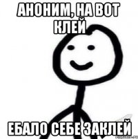 АНОНИМ, НА ВОТ КЛЕЙ ебало себе заклей