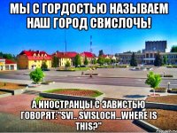 мы с гордостью называем наш город свислочь! а иностранцы с завистью говорят:"SVI.. SVISLOCH...WHERE IS THIS?"