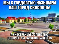 мы с гордостью называем наш город свислочь! а иностранцы с завистью говорят:"SVI..SVISLOCH..WHERE IS THIS?"