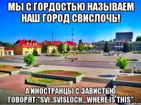 мы с гордостью называем наш город свислочь! а иностранцы с завистью говорят:"SVI..SVISLOCH...WHERE IS THIS"