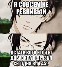Я СОВСЕМ НЕ РЕВНИВЫЙ КСТАТИ,КОГО ЭТО ТЫ ДОБАВИЛА В ДРУЗЬЯ СЕГОДНЯ В 14.45?