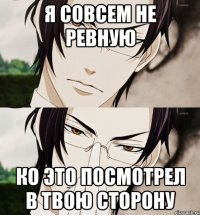 Я совсем не ревную Ко это посмотрел в твою сторону