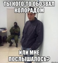 Ты кого-то обозвал колорадом или мне послышалось?