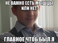 не важно есть мышцы или нет главное чтоб был я