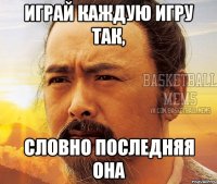 играй каждую игру так, словно последняя она