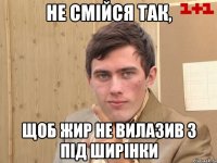 Не смійся так, Щоб жир не вилазив з під ширінки