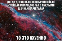 когда девушка низкая брюнетка не курящая милая добрая с пухлыми щечкам кареглазая то это ахуенно