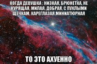 когда девушка : низкая, брюнетка, не курящая, милая, добрая, с пухлыми щечкам, кареглазая,миниатюрная то это ахуенно