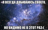 Я всегда добиваюсь своего, Но видимо не в этот раз:(