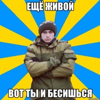 Ещё живой вот ты и бесишься