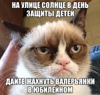 На улице солнце в день защиты детей дайте жахнуть валерьянки в юбилейном