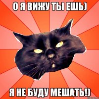 О я вижу ты ешь) Я не буду мешать!)