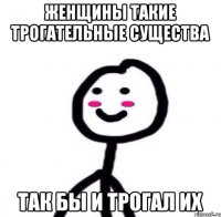 Женщины такие трогательные существа Так бы и трогал их