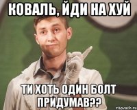Коваль, йди на хуй Ти хоть один болт придумав??