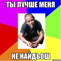 Ты лучше меня не найдьош