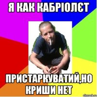 я как кабріолєт пристаркуватий,но криши нет