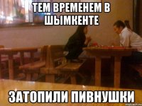 тем временем в шымкенте затопили пивнушки
