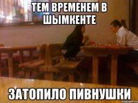 тем временем в шымкенте затопило пивнушки