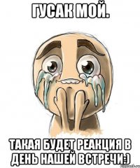 Гусак мой. Такая будет реакция в день нашей встречи:)