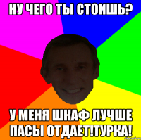 Ну чего ты стоишь? У меня шкаф лучше пасы отдает!Турка!