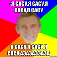 -Я сасу,я сасу,я сасу,я сасу я сасу,я сасу,я сасу,азазаззаза