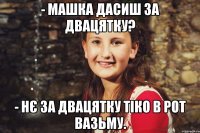 - Машка дасиш за двацятку? - нє за двацятку тіко в рот вазьму.