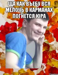 ща как въебу вся мелочь в карманах погнется ЮРА 